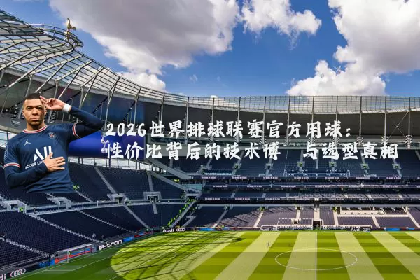 2026世界排球联赛官方用球:性价比背后的技术博弈与选型真相