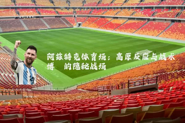 阿兹特克体育场:高原反应与战术博弈的隐秘战场